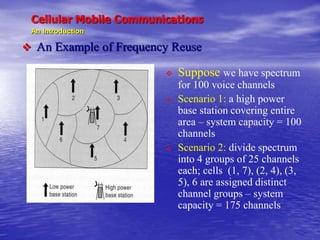 Cellular Mobile Communications
An Introduction
 An Example of Frequency Reuse
 Suppose we have spectrum
for 100 voice channels
 Scenario 1: a high power
base station covering entire
area – system capacity = 100
channels
 Scenario 2: divide spectrum
into 4 groups of 25 channels
each; cells (1, 7), (2, 4), (3,
5), 6 are assigned distinct
channel groups – system
capacity = 175 channels
 