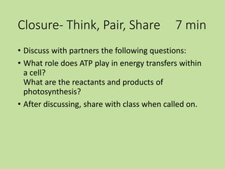Closure- Think, Pair, Share 7 min
• Discuss with partners the following questions:
• What role does ATP play in energy transfers within
a cell?
What are the reactants and products of
photosynthesis?
• After discussing, share with class when called on.
 
