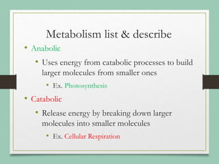 Metabolism list & describe
• Anabolic
• Uses energy from catabolic processes to build
larger molecules from smaller ones
• Ex. Photosynthesis
• Catabolic
• Release energy by breaking down larger
molecules into smaller molecules
• Ex. Cellular Respiration
 