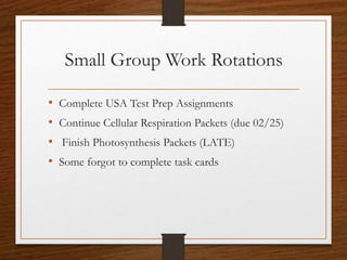 Small Group Work Rotations
• Complete USA Test Prep Assignments
• Continue Cellular Respiration Packets (due 02/25)
• Finish Photosynthesis Packets (LATE)
• Some forgot to complete task cards
 