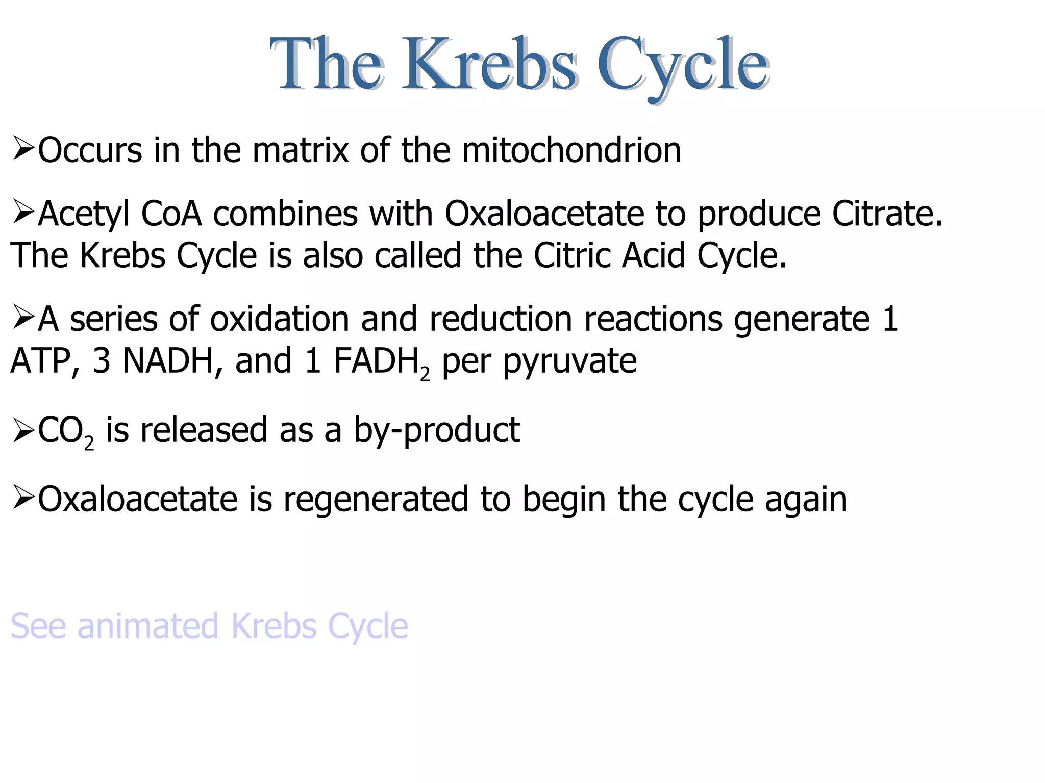 The Krebs Cycle Occurs in the matrix of the mitochondrion Acetyl CoA combines with Oxaloacetate to produce Citrate. The Krebs Cycle is also called the Citric Acid Cycle. A series of oxidation and reduction reactions generate 1 ATP, 3 NADH, and 1 FADH 2  per pyruvate CO 2  is released as a by-product Oxaloacetate is regenerated to begin the cycle again See animated Krebs Cycle 