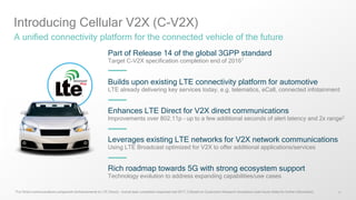 11
Introducing Cellular V2X (C-V2X)
A unified connectivity platform for the connected vehicle of the future
Part of Release 14 of the global 3GPP standard
Target C-V2X specification completion end of 20161
Builds upon existing LTE connectivity platform for automotive
LTE already delivering key services today, e.g. telematics, eCall, connected infotainment
Enhances LTE Direct for V2X direct communications
Improvements over 802.11p – up to a few additional seconds of alert latency and 2x range2
Leverages existing LTE networks for V2X network communications
Using LTE Broadcast optimized for V2X to offer additional applications/services
Rich roadmap towards 5G with strong ecosystem support
Technology evolution to address expanding capabilities/use cases
1 For Direct communications component (enhancements to LTE Direct) – overall spec completion expected mid-2017; 2 Based on Qualcomm Research simulations (see future slides for further information)
 
