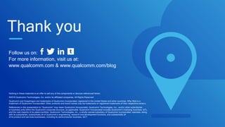 Follow us on:
For more information, visit us at:
www.qualcomm.com & www.qualcomm.com/blog
Nothing in these materials is an offer to sell any of the components or devices referenced herein.
©2016 Qualcomm Technologies, Inc. and/or its affiliated companies. All Rights Reserved.
Qualcomm and Snapdragon are trademarks of Qualcomm Incorporated, registered in the United States and other countries. Why Wait is a
trademark of Qualcomm Incorporated. Other products and brand names may be trademarks or registered trademarks of their respective owners.
References in this presentation to “Qualcomm” may mean Qualcomm Incorporated, Qualcomm Technologies, Inc., and/or other subsidiaries
or business units within the Qualcomm corporate structure, as applicable. Qualcomm Incorporated includes Qualcomm’s licensing business, QTL,
and the vast majority of its patent portfolio. Qualcomm Technologies, Inc., a wholly-owned subsidiary of Qualcomm Incorporated, operates, along
with its subsidiaries, substantially all of Qualcomm’s engineering, research and development functions, and substantially all
of its product and services businesses, including its semiconductor business, QCT.
Thank you
 