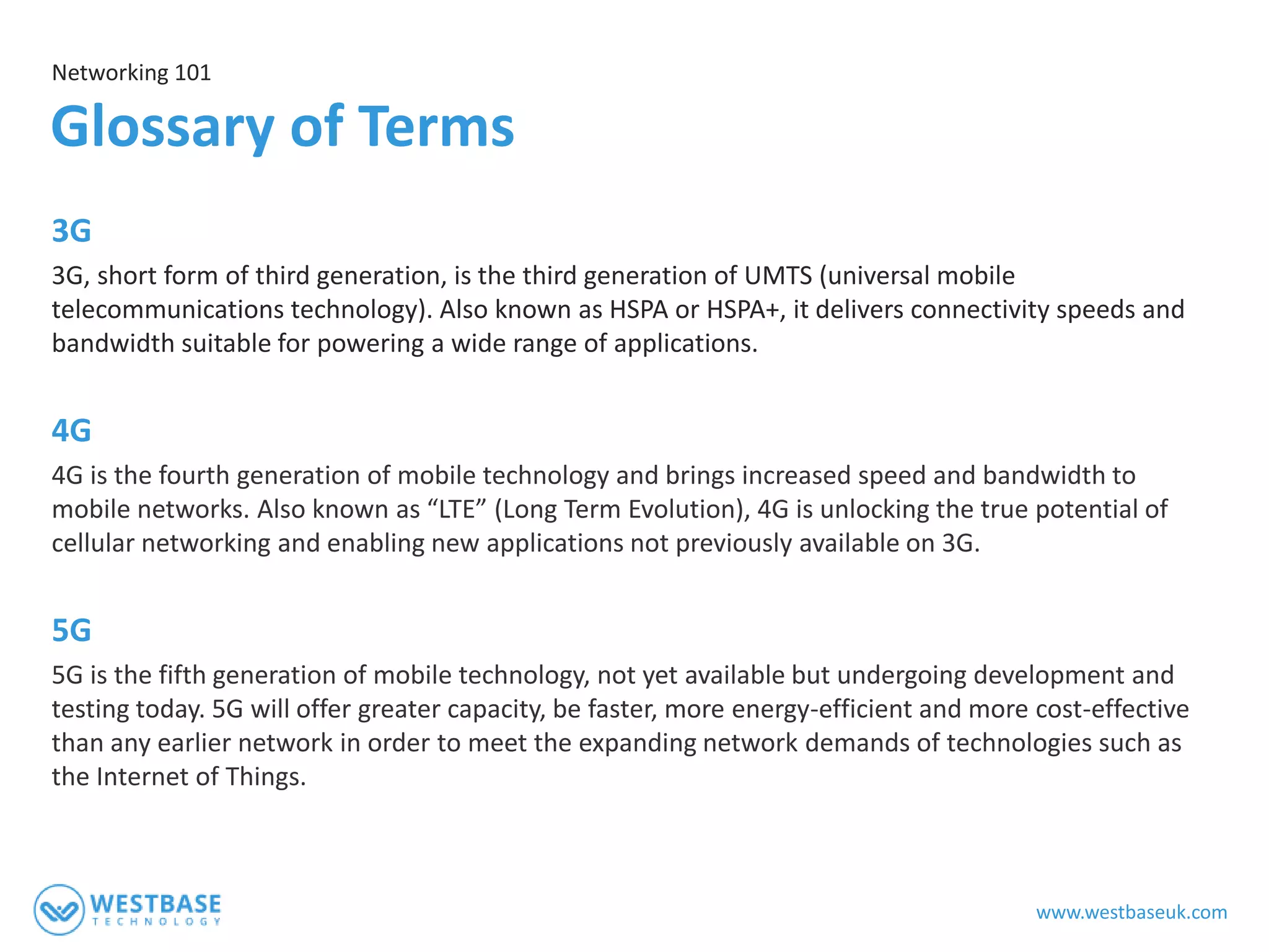 www.westbaseuk.com
3G
3G, short form of third generation, is the third generation of UMTS (universal mobile
telecommunications technology). Also known as HSPA or HSPA+, it delivers connectivity speeds and
bandwidth suitable for powering a wide range of applications.
4G
4G is the fourth generation of mobile technology and brings increased speed and bandwidth to
mobile networks. Also known as “LTE” (Long Term Evolution), 4G is unlocking the true potential of
cellular networking and enabling new applications not previously available on 3G.
5G
5G is the fifth generation of mobile technology, not yet available but undergoing development and
testing today. 5G will offer greater capacity, be faster, more energy-efficient and more cost-effective
than any earlier network in order to meet the expanding network demands of technologies such as
the Internet of Things.
Networking 101
Glossary of Terms
 