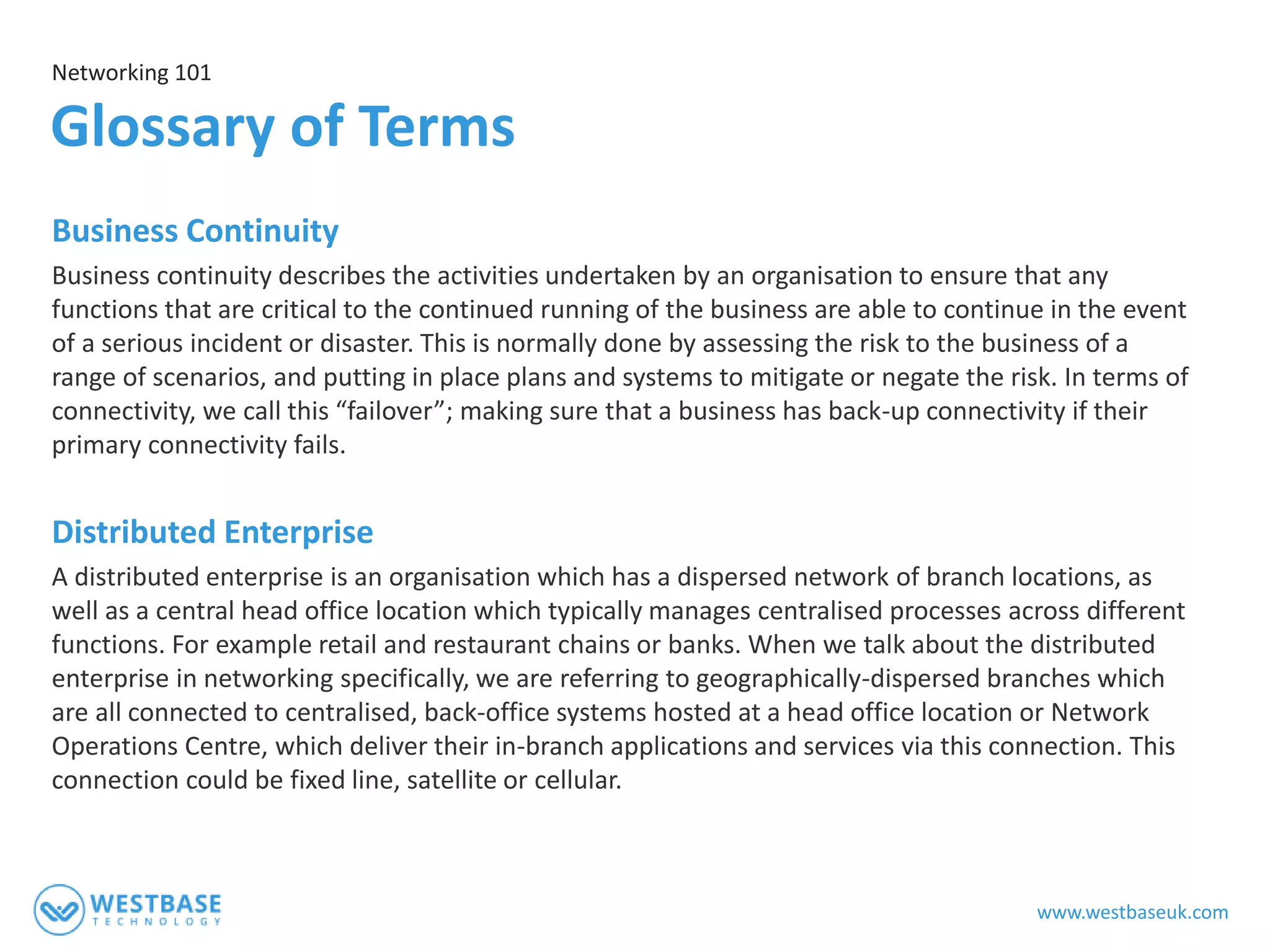 www.westbaseuk.com
Business Continuity
Business continuity describes the activities undertaken by an organisation to ensure that any
functions that are critical to the continued running of the business are able to continue in the event
of a serious incident or disaster. This is normally done by assessing the risk to the business of a
range of scenarios, and putting in place plans and systems to mitigate or negate the risk. In terms of
connectivity, we call this “failover”; making sure that a business has back-up connectivity if their
primary connectivity fails.
Distributed Enterprise
A distributed enterprise is an organisation which has a dispersed network of branch locations, as
well as a central head office location which typically manages centralised processes across different
functions. For example retail and restaurant chains or banks. When we talk about the distributed
enterprise in networking specifically, we are referring to geographically-dispersed branches which
are all connected to centralised, back-office systems hosted at a head office location or Network
Operations Centre, which deliver their in-branch applications and services via this connection. This
connection could be fixed line, satellite or cellular.
Networking 101
Glossary of Terms
 