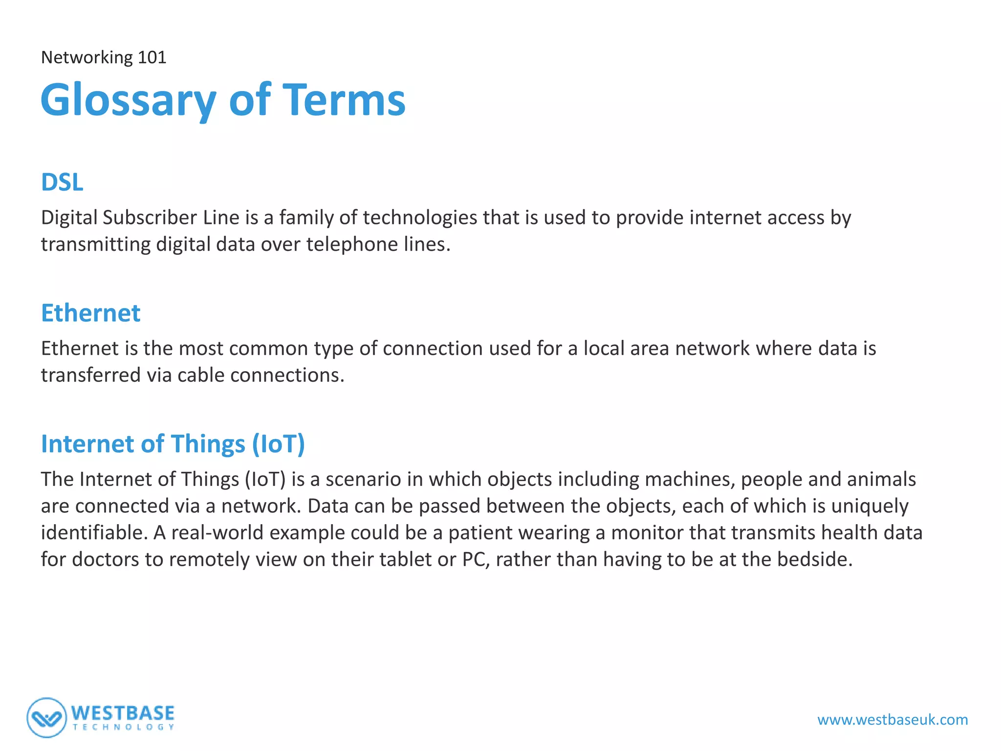 www.westbaseuk.com
DSL
Digital Subscriber Line is a family of technologies that is used to provide internet access by
transmitting digital data over telephone lines.
Ethernet
Ethernet is the most common type of connection used for a local area network where data is
transferred via cable connections.
Internet of Things (IoT)
The Internet of Things (IoT) is a scenario in which objects including machines, people and animals
are connected via a network. Data can be passed between the objects, each of which is uniquely
identifiable. A real-world example could be a patient wearing a monitor that transmits health data
for doctors to remotely view on their tablet or PC, rather than having to be at the bedside.
Networking 101
Glossary of Terms
 
