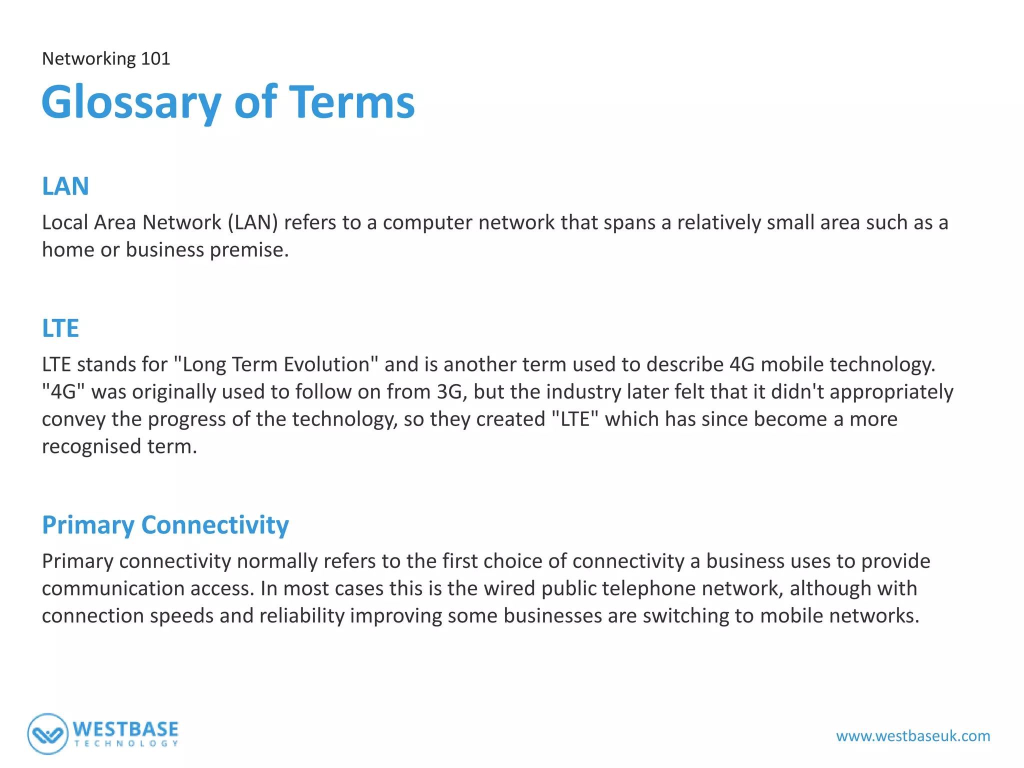 www.westbaseuk.com
LAN
Local Area Network (LAN) refers to a computer network that spans a relatively small area such as a
home or business premise.
LTE
LTE stands for "Long Term Evolution" and is another term used to describe 4G mobile technology.
"4G" was originally used to follow on from 3G, but the industry later felt that it didn't appropriately
convey the progress of the technology, so they created "LTE" which has since become a more
recognised term.
Primary Connectivity
Primary connectivity normally refers to the first choice of connectivity a business uses to provide
communication access. In most cases this is the wired public telephone network, although with
connection speeds and reliability improving some businesses are switching to mobile networks.
Networking 101
Glossary of Terms
 