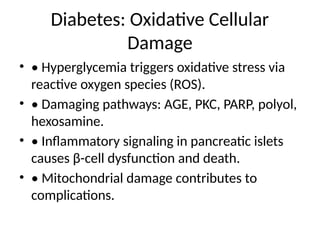 Diabetes: Oxidative Cellular
Damage
• • Hyperglycemia triggers oxidative stress via
reactive oxygen species (ROS).
• • Damaging pathways: AGE, PKC, PARP, polyol,
hexosamine.
• • Inflammatory signaling in pancreatic islets
causes β-cell dysfunction and death.
• • Mitochondrial damage contributes to
complications.
 
