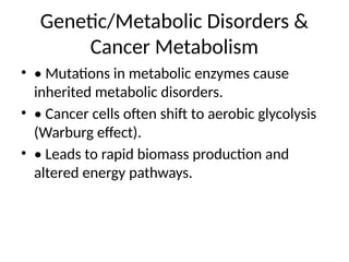 Genetic/Metabolic Disorders &
Cancer Metabolism
• • Mutations in metabolic enzymes cause
inherited metabolic disorders.
• • Cancer cells often shift to aerobic glycolysis
(Warburg effect).
• • Leads to rapid biomass production and
altered energy pathways.
 