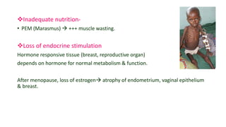 Inadequate nutrition-
• PEM (Marasmus)  +++ muscle wasting.
Loss of endocrine stimulation
Hormone responsive tissue (breast, reproductive organ)
depends on hormone for normal metabolism & function.
After menopause, loss of estrogen atrophy of endometrium, vaginal epithelium
& breast.
 