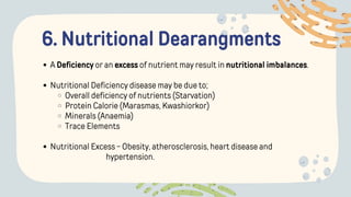 6. Nutritional Dearangments
A Deficiency or an excess of nutrient may result in nutritional imbalances.
Nutritional Deficiency disease may be due to;
Overall deficiency of nutrients (Starvation)
Protein Calorie (Marasmas, Kwashiorkor)
Minerals (Anaemia)
Trace Elements
Nutritional Excess - Obesity, atherosclerosis, heart disease and
hypertension.
 