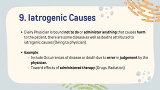 9. Iatrogenic Causes
Every Physician is bound not to do or administer anything that causes harm
to the patient, there are some disease as well as deaths attributed to
iatrogenic causes (Owing to physician).
Example:
Include Occurrences of disease or death due to error in judgement by the
physician.
Toward effects of administered therapy (Drugs, Radiation)
 