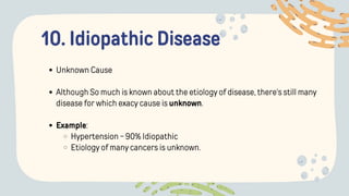 10. Idiopathic Disease
Unknown Cause
Although So much is known about the etiology of disease, there's still many
disease for which exacy cause is unknown.
Example:
Hypertension - 90% Idiopathic
Etiology of many cancers is unknown.
 