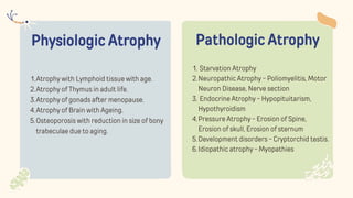 Physiologic Atrophy
Atrophy with Lymphoid tissue with age.
1.
Atrophy of Thymus in adult life.
2.
Atrophy of gonads after menopause.
3.
Atrophy of Brain with Ageing.
4.
Osteoporosis with reduction in size of bony
trabeculae due to aging.
5.
Pathologic Atrophy
Starvation Atrophy
1.
Neuropathic Atrophy - Poliomyelitis, Motor
Neuron Disease, Nerve section
2.
Endocrine Atrophy - Hypopituitarism,
Hypothyroidism
3.
Pressure Atrophy - Erosion of Spine,
Erosion of skull, Erosion of sternum
4.
Development disorders - Cryptorchid testis.
5.
Idiopathic atrophy - Myopathies
6.
 
