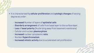 It is characterised by cellular proliferation and cytologic changes of varying
degree as under:
Increased Number of layers of epithelial cells
Disorderly arrangement of cells from basal layer to the surface layer.
Loss of basal polarity (Nuclei lying away from basement membrane)
Cellular and nuclear pleomorphism.
Increased nuclear cytoplasmic ratio.
Nuclear Hyperchromatism.
Increased mitotic activity due to accelerated cell proliferation.
 