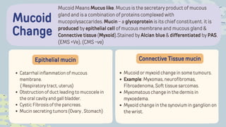 Mucoid Means Mucus like. Mucus is the secretary product of mucous
gland and is a combination of proteins complexed with
mucopolysaccarides. Mucin - a glycoprotein is its chief constituent. it is
produced by epithelial cell of mucous membrane and mucous gland &
Connective tissue (Myxoid).Stained by Alcian blue & differentiated by PAS.
(EMS +Ve), (CMS -ve)
Mucoid
Change
Epithelial mucin Connective Tissue mucin
Catarrhal inflammation of mucous
membrane.
( Respiratory tract, uterus)
Obstruction of duct leading to mucocele in
the oral cavity and gall bladder.
Cystic Fibrosis of the pancreas.
Mucin secreting tumors (Ovary , Stomach)
Mucoid or myxoid change in some tumours.
Example: Myxomas, neurofibromas,
Fibroadenoma, Soft tissue sarcomas.
Myxomatous change in the dermis in
myxoedema.
Myxoid change in the synovium in ganglion on
the wrist.
 