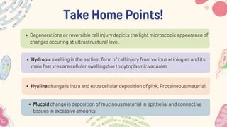 Take Home Points!
Degenerations or reversible cell injury depicts the light microscopic appearance of
changes occuring at ultrastructural level.
Hydropic swelling is the earliest form of cell injury from various etiologies and its
main features are cellular swelling due to cytoplasmic vacuoles.
Hyaline change is intra and extracellular deposition of pink, Proteineous material.
Mucoid change is deposition of mucinous material in epithelial and connective
tissues in excessive amounts
 