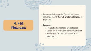 4. Fat
Necrosis
Fat necrosis is a special form of cell death
occurring mainly fat rich anatomic location in
the body.
Example:
Traumatic fat necrosis of the breast.
Especially in heavy and pendulous breast
Mesenteric fat necrosis due to acute
pancreatitis
 