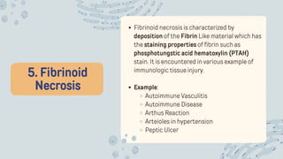 5. Fibrinoid
Necrosis
Fibrinoid necrosis is characterized by
deposition of the Fibrin Like material which has
the staining properties of fibrin such as
phosphotungstic acid hematoxylin (PTAH)
stain. It is encountered in various example of
immunologic tissue injury.
Example:
Autoimmune Vasculitis
Autoimmune Disease
Arthus Reaction
Arteioles in hypertension
Peptic Ulcer
 