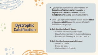 Dystrophic
Calcification
Dystrophic Calcification is characterised by
deposition of calcium salts in necrotic or
degenerated tissue with normal calcium
metabolism and normal serum calcium level.
Since Dystrophic calcification occurs both in death
and degenerated tissues; its causes is broadly
divided into two groups:
A. Calcification in Death tissue:
Caseous necrosis in tuberculosis.
Liquefaction necrosis in chronic abscesses.
Fat necrosis following acute pancreatitis
B. Calcification in degenerated tissues:
Stroma of tumor.
Dense old scar.
Nodular Goitre of thyroid.
 