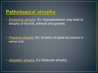 • Endocrine atrophy. Ex: Hypopituitarism may lead to
atrophy of thyroid, adrenal and gonads.
• Pressure atrophy. Ex: Erosion of spine by tumour in
nerve root.
• Idiopathic atrophy. Ex:Testicular atrophy.
 