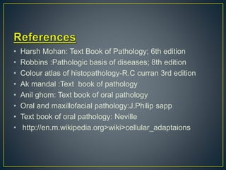 • Harsh Mohan: Text Book of Pathology; 6th edition
• Robbins :Pathologic basis of diseases; 8th edition
• Colour atlas of histopathology-R.C curran 3rd edition
• Ak mandal :Text book of pathology
• Anil ghom: Text book of oral pathology
• Oral and maxillofacial pathology:J.Philip sapp
• Text book of oral pathology: Neville
• http://en.m.wikipedia.org>wiki>cellular_adaptaions
 