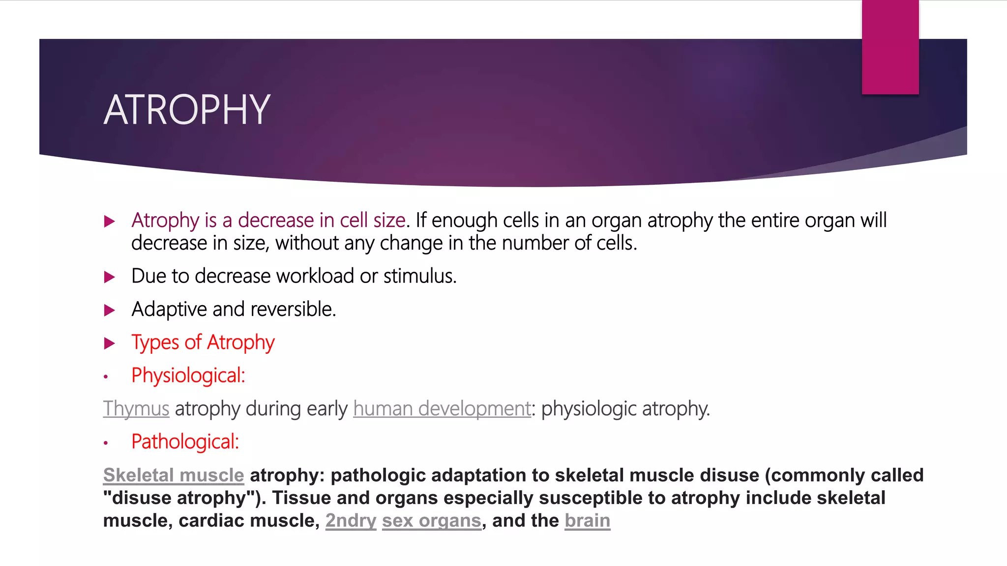 ATROPHY
 Atrophy is a decrease in cell size. If enough cells in an organ atrophy the entire organ will
decrease in size, without any change in the number of cells.
 Due to decrease workload or stimulus.
 Adaptive and reversible.
 Types of Atrophy
• Physiological:
Thymus atrophy during early human development: physiologic atrophy.
• Pathological:
Skeletal muscle atrophy: pathologic adaptation to skeletal muscle disuse (commonly called
"disuse atrophy"). Tissue and organs especially susceptible to atrophy include skeletal
muscle, cardiac muscle, 2ndry sex organs, and the brain
 