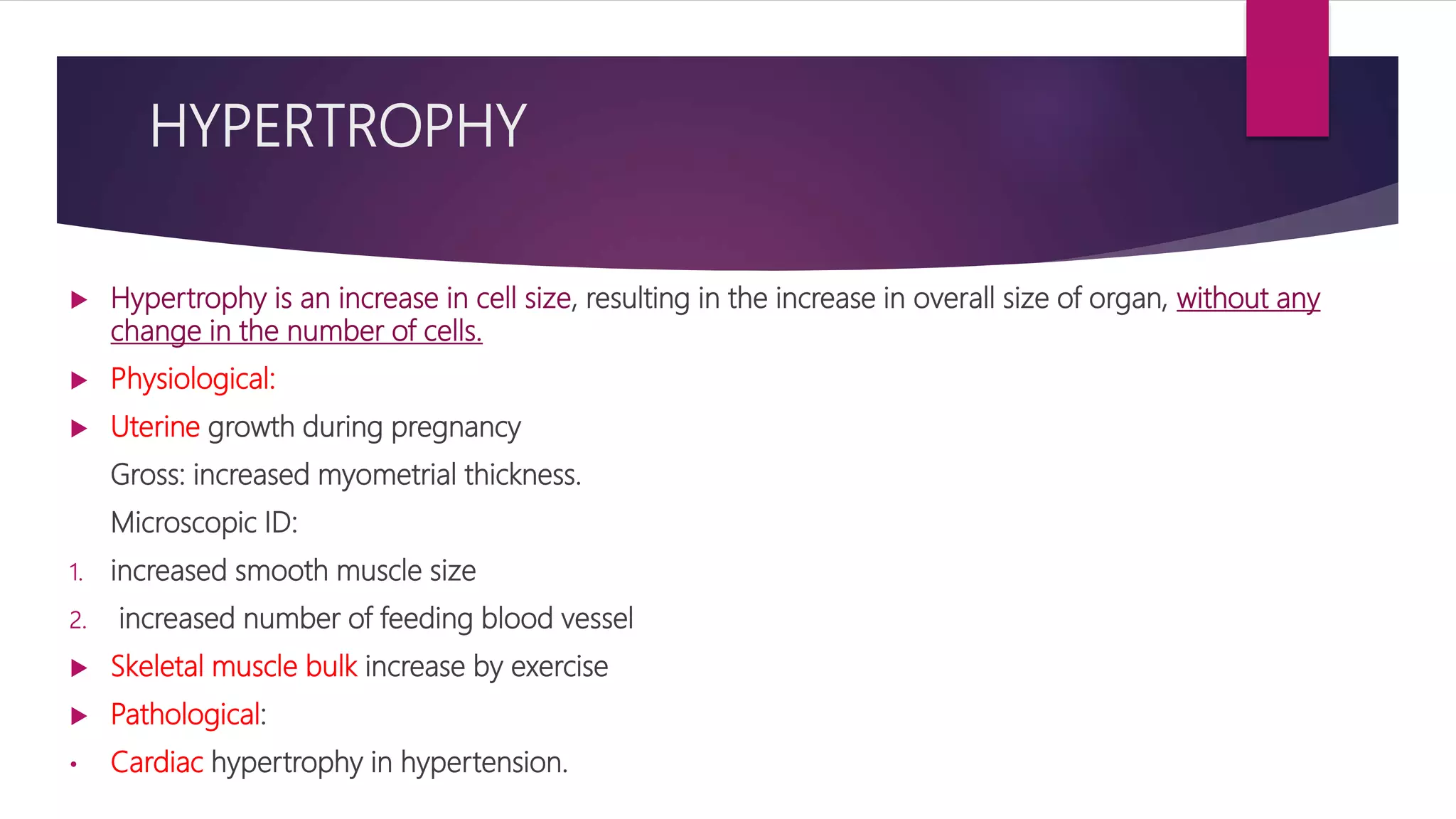 HYPERTROPHY
 Hypertrophy is an increase in cell size, resulting in the increase in overall size of organ, without any
change in the number of cells.
 Physiological:
 Uterine growth during pregnancy
Gross: increased myometrial thickness.
Microscopic ID:
1. increased smooth muscle size
2. increased number of feeding blood vessel
 Skeletal muscle bulk increase by exercise
 Pathological:
• Cardiac hypertrophy in hypertension.
 