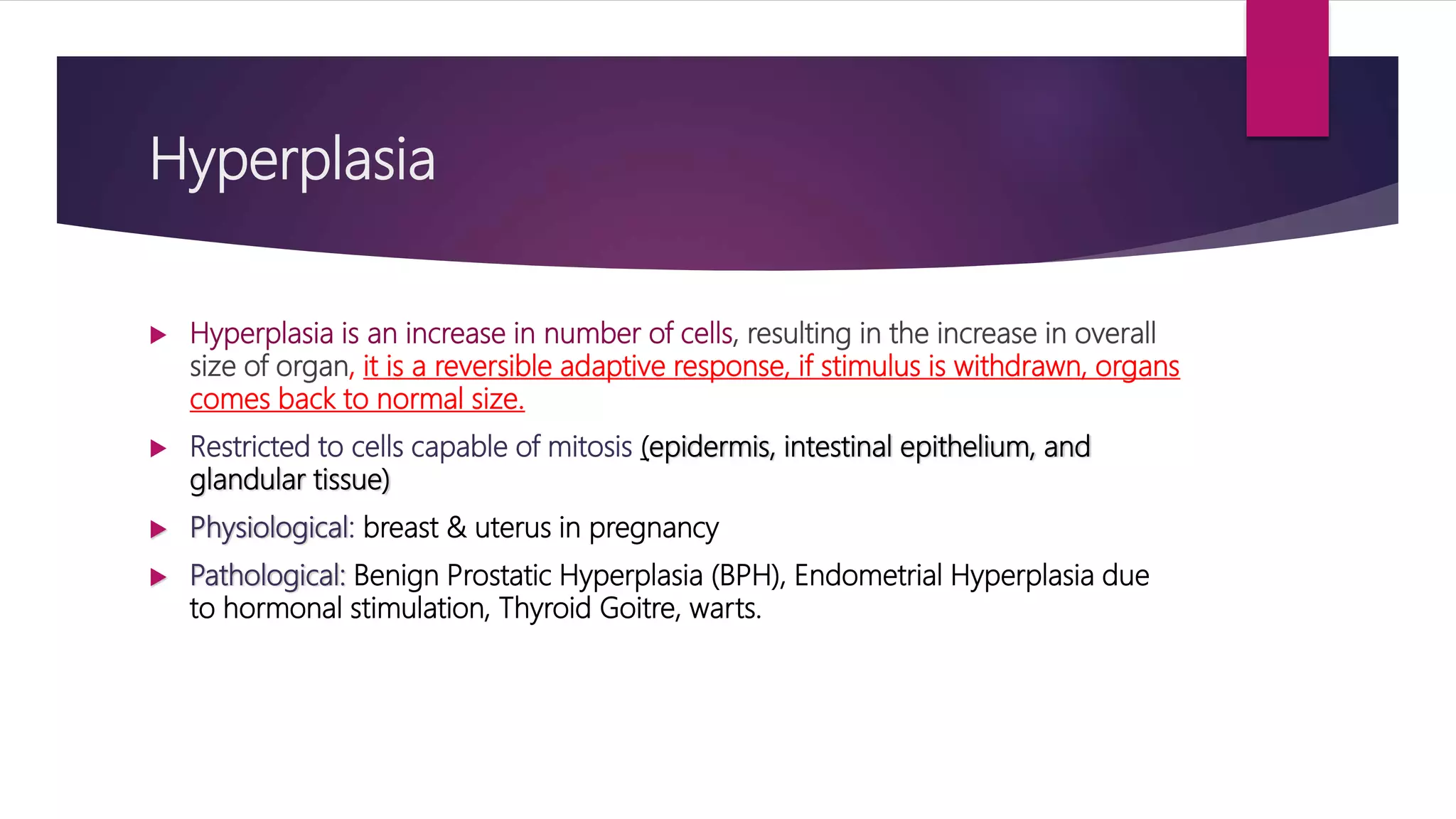 Hyperplasia
 Hyperplasia is an increase in number of cells, resulting in the increase in overall
size of organ, it is a reversible adaptive response, if stimulus is withdrawn, organs
comes back to normal size.
 Restricted to cells capable of mitosis (epidermis, intestinal epithelium, and
glandular tissue)
 Physiological: breast & uterus in pregnancy
 Pathological: Benign Prostatic Hyperplasia (BPH), Endometrial Hyperplasia due
to hormonal stimulation, Thyroid Goitre, warts.
 