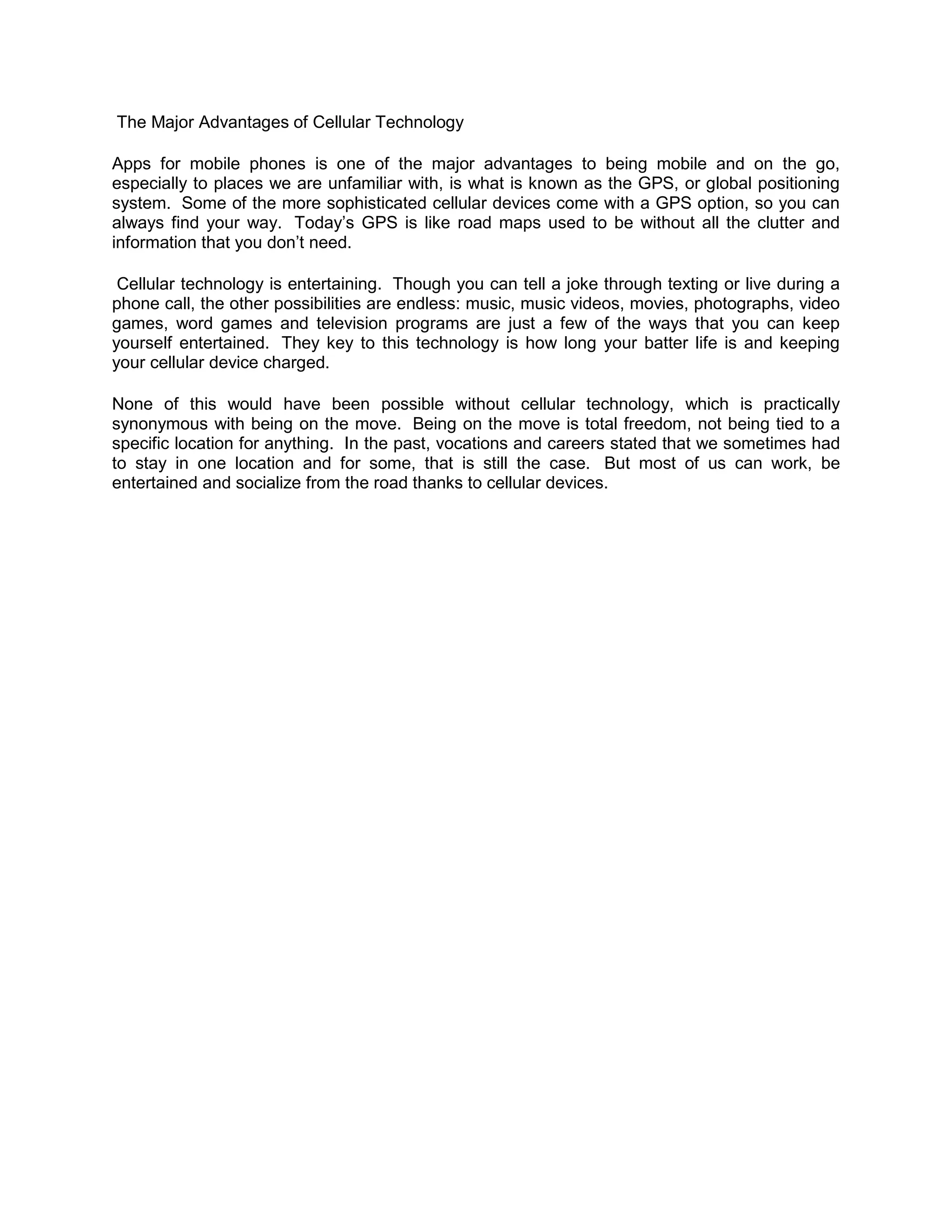The Major Advantages of Cellular Technology

Apps for mobile phones is one of the major advantages to being mobile and on the go,
especially to places we are unfamiliar with, is what is known as the GPS, or global positioning
system. Some of the more sophisticated cellular devices come with a GPS option, so you can
always find your way. Today’s GPS is like road maps used to be without all the clutter and
information that you don’t need.

 Cellular technology is entertaining. Though you can tell a joke through texting or live during a
phone call, the other possibilities are endless: music, music videos, movies, photographs, video
games, word games and television programs are just a few of the ways that you can keep
yourself entertained. They key to this technology is how long your batter life is and keeping
your cellular device charged.

None of this would have been possible without cellular technology, which is practically
synonymous with being on the move. Being on the move is total freedom, not being tied to a
specific location for anything. In the past, vocations and careers stated that we sometimes had
to stay in one location and for some, that is still the case. But most of us can work, be
entertained and socialize from the road thanks to cellular devices.
 