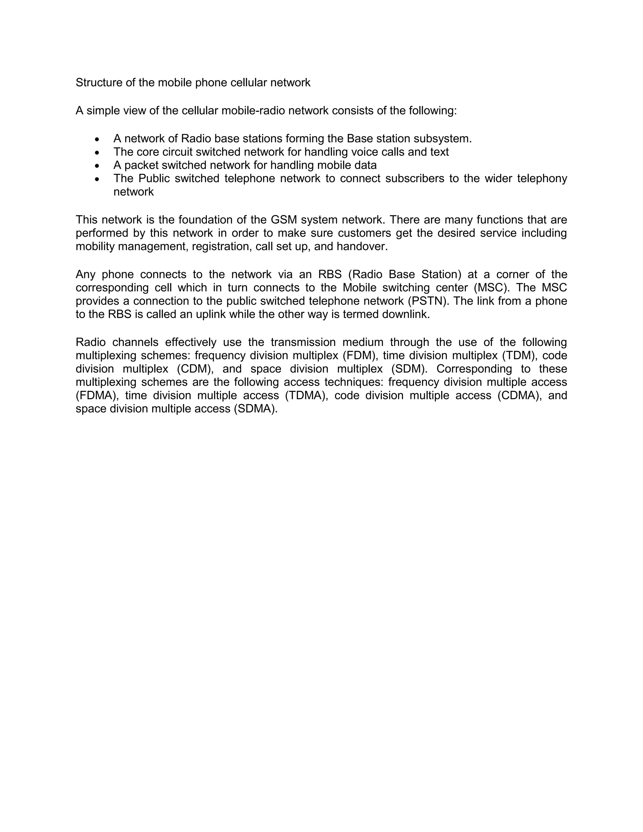 Structure of the mobile phone cellular network

A simple view of the cellular mobile-radio network consists of the following:

       A network of Radio base stations forming the Base station subsystem.
       The core circuit switched network for handling voice calls and text
       A packet switched network for handling mobile data
       The Public switched telephone network to connect subscribers to the wider telephony
       network

This network is the foundation of the GSM system network. There are many functions that are
performed by this network in order to make sure customers get the desired service including
mobility management, registration, call set up, and handover.

Any phone connects to the network via an RBS (Radio Base Station) at a corner of the
corresponding cell which in turn connects to the Mobile switching center (MSC). The MSC
provides a connection to the public switched telephone network (PSTN). The link from a phone
to the RBS is called an uplink while the other way is termed downlink.

Radio channels effectively use the transmission medium through the use of the following
multiplexing schemes: frequency division multiplex (FDM), time division multiplex (TDM), code
division multiplex (CDM), and space division multiplex (SDM). Corresponding to these
multiplexing schemes are the following access techniques: frequency division multiple access
(FDMA), time division multiple access (TDMA), code division multiple access (CDMA), and
space division multiple access (SDMA).
 