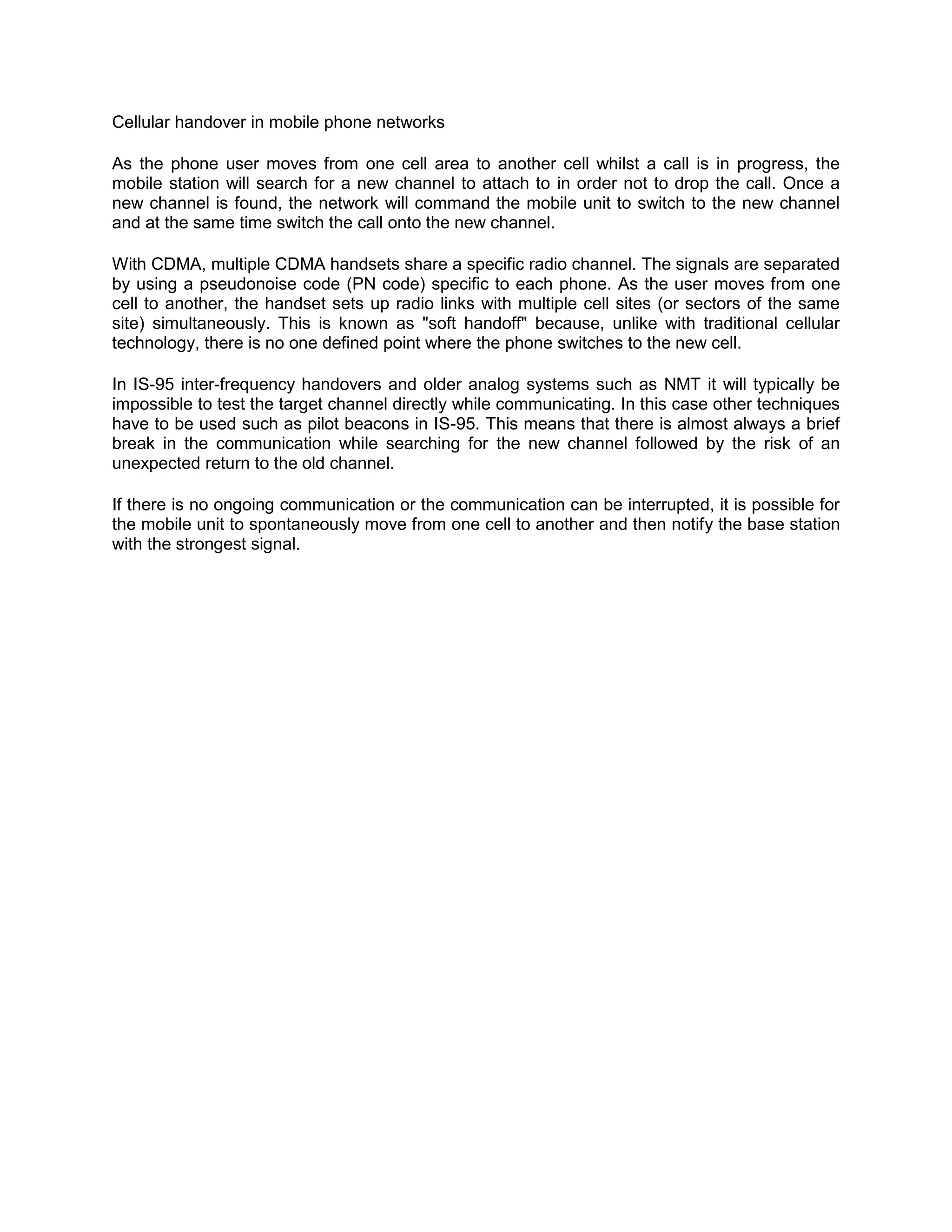 Cellular handover in mobile phone networks

As the phone user moves from one cell area to another cell whilst a call is in progress, the
mobile station will search for a new channel to attach to in order not to drop the call. Once a
new channel is found, the network will command the mobile unit to switch to the new channel
and at the same time switch the call onto the new channel.

With CDMA, multiple CDMA handsets share a specific radio channel. The signals are separated
by using a pseudonoise code (PN code) specific to each phone. As the user moves from one
cell to another, the handset sets up radio links with multiple cell sites (or sectors of the same
site) simultaneously. This is known as "soft handoff" because, unlike with traditional cellular
technology, there is no one defined point where the phone switches to the new cell.

In IS-95 inter-frequency handovers and older analog systems such as NMT it will typically be
impossible to test the target channel directly while communicating. In this case other techniques
have to be used such as pilot beacons in IS-95. This means that there is almost always a brief
break in the communication while searching for the new channel followed by the risk of an
unexpected return to the old channel.

If there is no ongoing communication or the communication can be interrupted, it is possible for
the mobile unit to spontaneously move from one cell to another and then notify the base station
with the strongest signal.
 