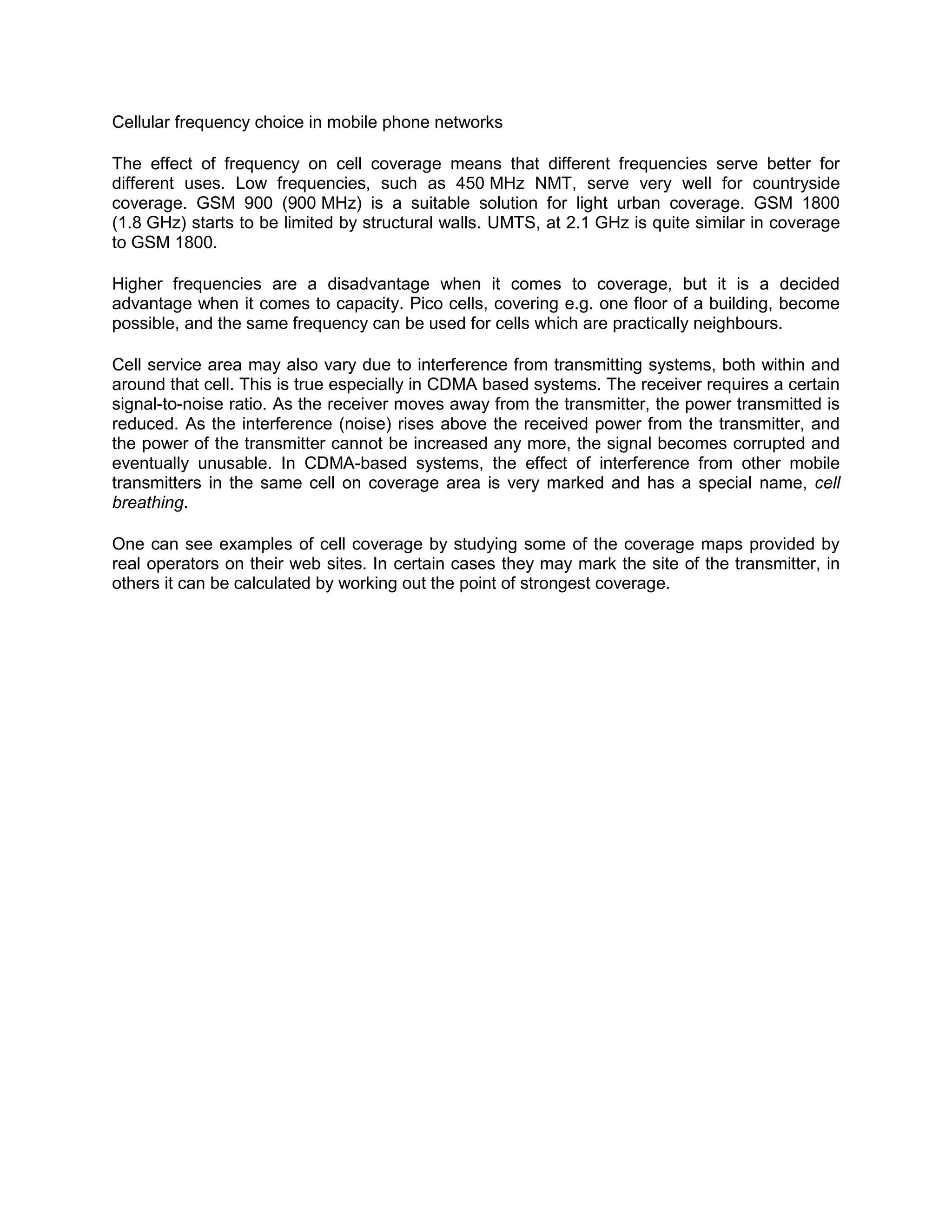 Cellular frequency choice in mobile phone networks

The effect of frequency on cell coverage means that different frequencies serve better for
different uses. Low frequencies, such as 450 MHz NMT, serve very well for countryside
coverage. GSM 900 (900 MHz) is a suitable solution for light urban coverage. GSM 1800
(1.8 GHz) starts to be limited by structural walls. UMTS, at 2.1 GHz is quite similar in coverage
to GSM 1800.

Higher frequencies are a disadvantage when it comes to coverage, but it is a decided
advantage when it comes to capacity. Pico cells, covering e.g. one floor of a building, become
possible, and the same frequency can be used for cells which are practically neighbours.

Cell service area may also vary due to interference from transmitting systems, both within and
around that cell. This is true especially in CDMA based systems. The receiver requires a certain
signal-to-noise ratio. As the receiver moves away from the transmitter, the power transmitted is
reduced. As the interference (noise) rises above the received power from the transmitter, and
the power of the transmitter cannot be increased any more, the signal becomes corrupted and
eventually unusable. In CDMA-based systems, the effect of interference from other mobile
transmitters in the same cell on coverage area is very marked and has a special name, cell
breathing.

One can see examples of cell coverage by studying some of the coverage maps provided by
real operators on their web sites. In certain cases they may mark the site of the transmitter, in
others it can be calculated by working out the point of strongest coverage.
 