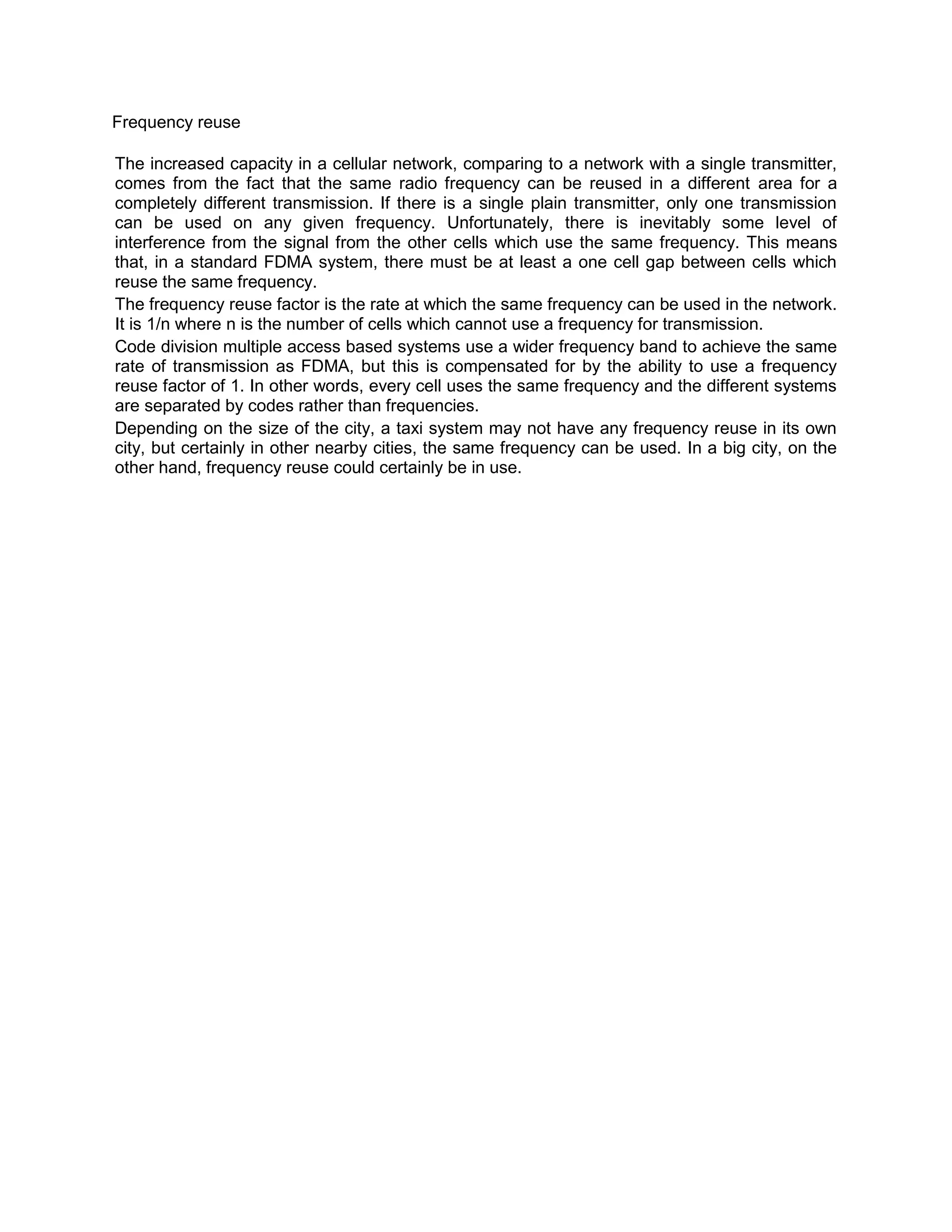 Frequency reuse

The increased capacity in a cellular network, comparing to a network with a single transmitter,
comes from the fact that the same radio frequency can be reused in a different area for a
completely different transmission. If there is a single plain transmitter, only one transmission
can be used on any given frequency. Unfortunately, there is inevitably some level of
interference from the signal from the other cells which use the same frequency. This means
that, in a standard FDMA system, there must be at least a one cell gap between cells which
reuse the same frequency.
The frequency reuse factor is the rate at which the same frequency can be used in the network.
It is 1/n where n is the number of cells which cannot use a frequency for transmission.
Code division multiple access based systems use a wider frequency band to achieve the same
rate of transmission as FDMA, but this is compensated for by the ability to use a frequency
reuse factor of 1. In other words, every cell uses the same frequency and the different systems
are separated by codes rather than frequencies.
Depending on the size of the city, a taxi system may not have any frequency reuse in its own
city, but certainly in other nearby cities, the same frequency can be used. In a big city, on the
other hand, frequency reuse could certainly be in use.
 