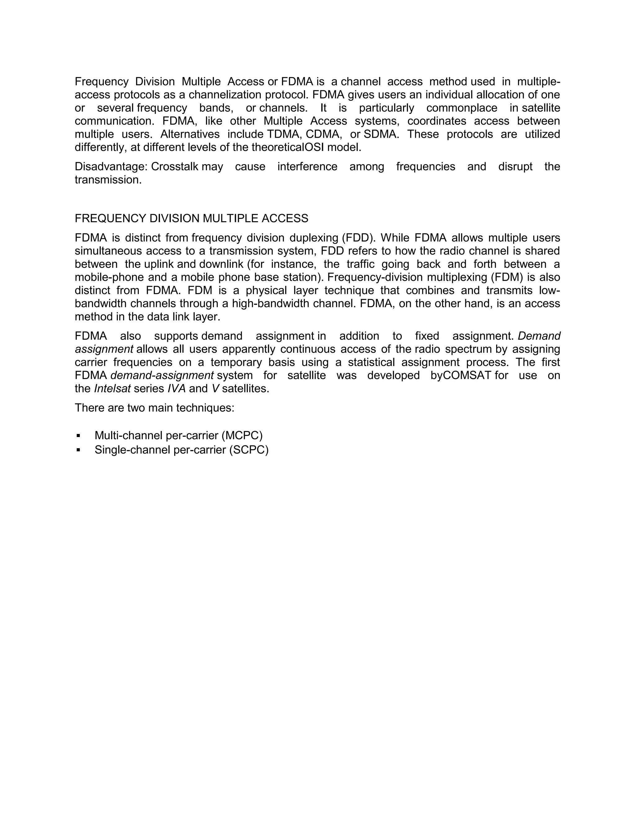 Frequency Division Multiple Access or FDMA is a channel access method used in multiple-
access protocols as a channelization protocol. FDMA gives users an individual allocation of one
or several frequency bands, or channels. It is particularly commonplace in satellite
communication. FDMA, like other Multiple Access systems, coordinates access between
multiple users. Alternatives include TDMA, CDMA, or SDMA. These protocols are utilized
differently, at different levels of the theoreticalOSI model.
Disadvantage: Crosstalk may      cause   interference   among   frequencies   and   disrupt   the
transmission.


FREQUENCY DIVISION MULTIPLE ACCESS
FDMA is distinct from frequency division duplexing (FDD). While FDMA allows multiple users
simultaneous access to a transmission system, FDD refers to how the radio channel is shared
between the uplink and downlink (for instance, the traffic going back and forth between a
mobile-phone and a mobile phone base station). Frequency-division multiplexing (FDM) is also
distinct from FDMA. FDM is a physical layer technique that combines and transmits low-
bandwidth channels through a high-bandwidth channel. FDMA, on the other hand, is an access
method in the data link layer.
FDMA also supports demand assignment in addition to fixed assignment. Demand
assignment allows all users apparently continuous access of the radio spectrum by assigning
carrier frequencies on a temporary basis using a statistical assignment process. The first
FDMA demand-assignment system for satellite was developed byCOMSAT for use on
the Intelsat series IVA and V satellites.
There are two main techniques:

   Multi-channel per-carrier (MCPC)
   Single-channel per-carrier (SCPC)
 