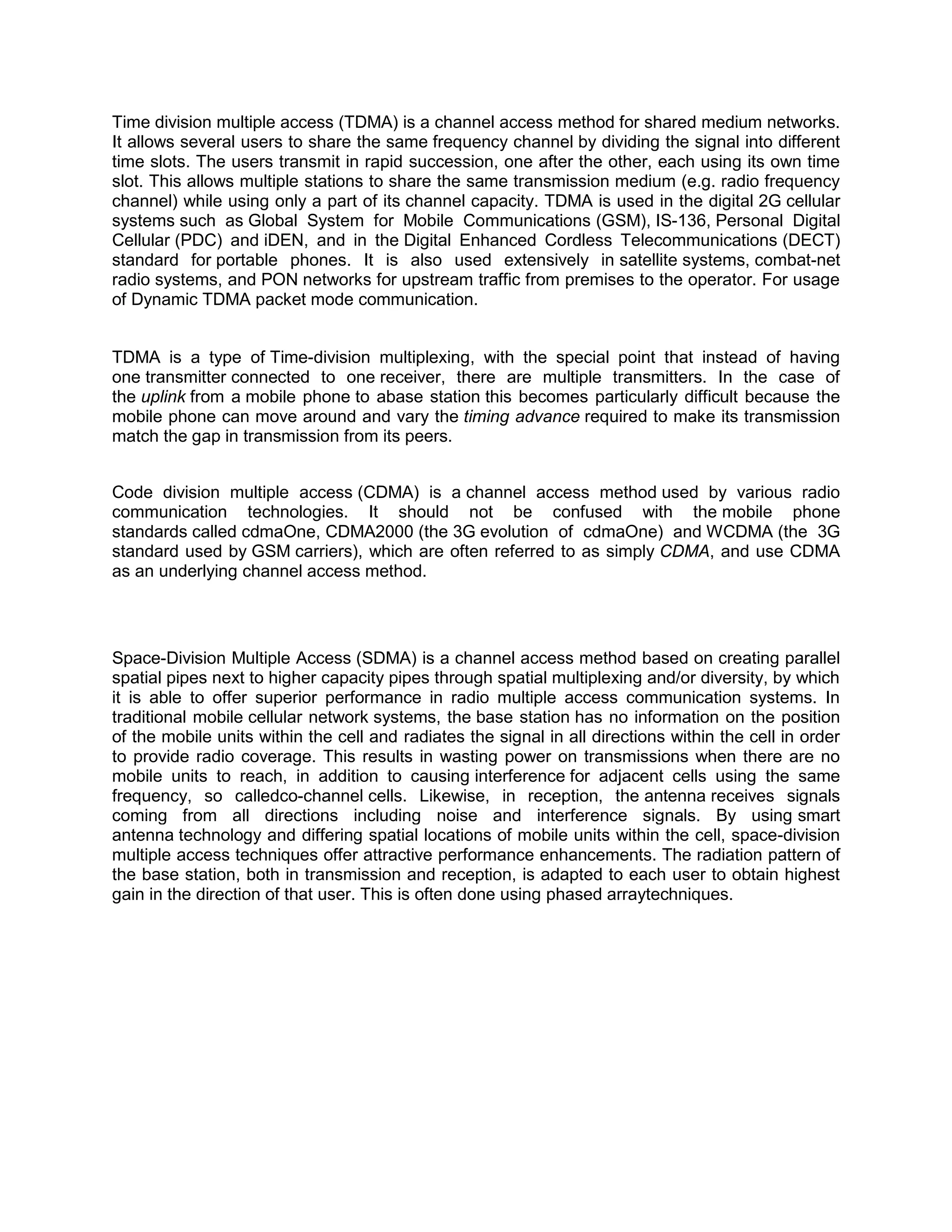 Time division multiple access (TDMA) is a channel access method for shared medium networks.
It allows several users to share the same frequency channel by dividing the signal into different
time slots. The users transmit in rapid succession, one after the other, each using its own time
slot. This allows multiple stations to share the same transmission medium (e.g. radio frequency
channel) while using only a part of its channel capacity. TDMA is used in the digital 2G cellular
systems such as Global System for Mobile Communications (GSM), IS-136, Personal Digital
Cellular (PDC) and iDEN, and in the Digital Enhanced Cordless Telecommunications (DECT)
standard for portable phones. It is also used extensively in satellite systems, combat-net
radio systems, and PON networks for upstream traffic from premises to the operator. For usage
of Dynamic TDMA packet mode communication.


TDMA is a type of Time-division multiplexing, with the special point that instead of having
one transmitter connected to one receiver, there are multiple transmitters. In the case of
the uplink from a mobile phone to abase station this becomes particularly difficult because the
mobile phone can move around and vary the timing advance required to make its transmission
match the gap in transmission from its peers.


Code division multiple access (CDMA) is a channel access method used by various radio
communication technologies. It should not be confused with the mobile phone
standards called cdmaOne, CDMA2000 (the 3G evolution of cdmaOne) and WCDMA (the 3G
standard used by GSM carriers), which are often referred to as simply CDMA, and use CDMA
as an underlying channel access method.




Space-Division Multiple Access (SDMA) is a channel access method based on creating parallel
spatial pipes next to higher capacity pipes through spatial multiplexing and/or diversity, by which
it is able to offer superior performance in radio multiple access communication systems. In
traditional mobile cellular network systems, the base station has no information on the position
of the mobile units within the cell and radiates the signal in all directions within the cell in order
to provide radio coverage. This results in wasting power on transmissions when there are no
mobile units to reach, in addition to causing interference for adjacent cells using the same
frequency, so calledco-channel cells. Likewise, in reception, the antenna receives signals
coming from all directions including noise and interference signals. By using smart
antenna technology and differing spatial locations of mobile units within the cell, space-division
multiple access techniques offer attractive performance enhancements. The radiation pattern of
the base station, both in transmission and reception, is adapted to each user to obtain highest
gain in the direction of that user. This is often done using phased arraytechniques.
 