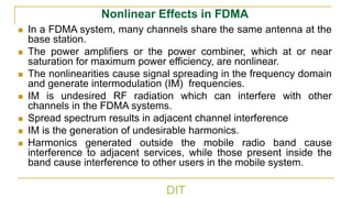 DIT
Nonlinear Effects in FDMA
◼ In a FDMA system, many channels share the same antenna at the
base station.
◼ The power amplifiers or the power combiner, which at or near
saturation for maximum power efficiency, are nonlinear.
◼ The nonlinearities cause signal spreading in the frequency domain
and generate intermodulation (IM) frequencies.
◼ IM is undesired RF radiation which can interfere with other
channels in the FDMA systems.
◼ Spread spectrum results in adjacent channel interference
◼ IM is the generation of undesirable harmonics.
◼ Harmonics generated outside the mobile radio band cause
interference to adjacent services, while those present inside the
band cause interference to other users in the mobile system.
 