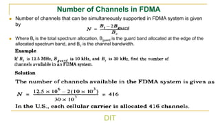 DIT
Number of Channels in FDMA
◼ Number of channels that can be simultaneously supported in FDMA system is given
by
◼ Where Bt is the total spectrum allocation, Bguard is the guard band allocated at the edge of the
allocated spectrum band, and Bc is the channel bandwidth.
t guard
c
B 2B
B
N
−
=
 