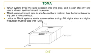 DIT
TDMA
◼ TDMA system divide the radio spectrum into time slots, and in each slot only one
user is allowed to either transmit or receive.
◼ TDMA systems transmit data in a buffer-and-burst method, thus the transmission for
any user is noncontinuous.
◼ Unlike in FDMA systems which accommodate analog FM, digital data and digital
modulation must be used with TDMA.
 