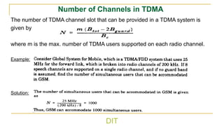 DIT
Number of Channels in TDMA
The number of TDMA channel slot that can be provided in a TDMA system is
given by
where m is the max. number of TDMA users supported on each radio channel.
Example:
Solution:
tot guard
c
m(B 2B )
B
N
−
=
 