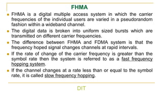 DIT
FHMA
◼ FHMA is a digital multiple access system in which the carrier
frequencies of the individual users are varied in a pseudorandom
fashion within a wideband channel.
◼ The digital data is broken into uniform sized bursts which are
transmitted on different carrier frequencies.
◼ The difference between FHMA and FDMA system is that the
frequency hoped signal changes channels at rapid intervals.
◼ If the rate of change of the carrier frequency is greater than the
symbol rate then the system is referred to as a fast frequency
hopping system.
◼ If the channel changes at a rate less than or equal to the symbol
rate, it is called slow frequency hopping.
 