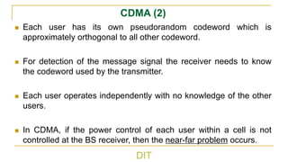 DIT
CDMA (2)
◼ Each user has its own pseudorandom codeword which is
approximately orthogonal to all other codeword.
◼ For detection of the message signal the receiver needs to know
the codeword used by the transmitter.
◼ Each user operates independently with no knowledge of the other
users.
◼ In CDMA, if the power control of each user within a cell is not
controlled at the BS receiver, then the near-far problem occurs.
 