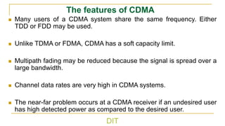 DIT
The features of CDMA
◼ Many users of a CDMA system share the same frequency. Either
TDD or FDD may be used.
◼ Unlike TDMA or FDMA, CDMA has a soft capacity limit.
◼ Multipath fading may be reduced because the signal is spread over a
large bandwidth.
◼ Channel data rates are very high in CDMA systems.
◼ The near-far problem occurs at a CDMA receiver if an undesired user
has high detected power as compared to the desired user.
 