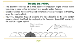 DIT
Hybrid DS/FHMA
◼ This technique consists of a direct sequence modulated signal whose center
frequency is made to hop periodically in a pseudorandom fashion.
◼ Direct sequence, frequency hopped systems have an advantages in that they
avoid the near-far effect.
◼ However, frequency hopped systems are not adaptable to the soft handoff
process since it is difficult to synchronize the frequency hoped BS receiver to
the multiple hopped signals.
 