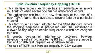 DIT
Time Division Frequency Hopping (TDFH)
◼ This multiple access technique has an advantage in severe
multipath or when severe co-channel interference occurs.
◼ The subscriber can hop to a new frequency at the start of a
new TDMA frame, thus avoiding a severe fade on a particular
channel.
◼ This technique has been adopted for the GSM standard, where
the hopping sequence is predefined and the subscriber is
allowed to hop only on certain frequencies which are assigned
to a cell.
◼ It avoids co-channel interference problems between
neighboring cells if two interfering BS transmitters are made to
transmit on different frequencies at different times.
◼ The use of TDFH can increase capacity in GSM system.
 