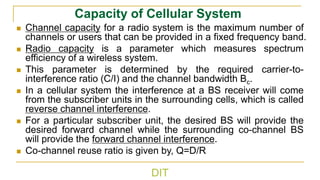DIT
Capacity of Cellular System
◼ Channel capacity for a radio system is the maximum number of
channels or users that can be provided in a fixed frequency band.
◼ Radio capacity is a parameter which measures spectrum
efficiency of a wireless system.
◼ This parameter is determined by the required carrier-to-
interference ratio (C/I) and the channel bandwidth Bc.
◼ In a cellular system the interference at a BS receiver will come
from the subscriber units in the surrounding cells, which is called
reverse channel interference.
◼ For a particular subscriber unit, the desired BS will provide the
desired forward channel while the surrounding co-channel BS
will provide the forward channel interference.
◼ Co-channel reuse ratio is given by, Q=D/R
 