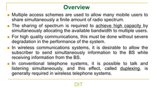DIT
Overview
◼ Multiple access schemes are used to allow many mobile users to
share simultaneously a finite amount of radio spectrum.
◼ The sharing of spectrum is required to achieve high capacity by
simultaneously allocating the available bandwidth to multiple users.
◼ For high quality communications, this must be done without severe
degradation in the performance of the system.
◼ In wireless communications systems, it is desirable to allow the
subscriber to send simultaneously information to the BS while
receiving information from the BS.
◼ In conventional telephone systems, it is possible to talk and
listening simultaneously, and this effect, called duplexing, is
generally required in wireless telephone systems.
 