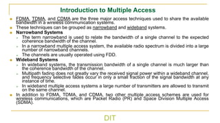 DIT
Introduction to Multiple Access
◼ FDMA, TDMA, and CDMA are the three major access techniques used to share the available
bandwidth in a wireless communication systems.
◼ These techniques can be grouped as narrowband and wideband systems.
◼ Narrowband Systems
➢ The term narrowband is used to relate the bandwidth of a single channel to the expected
coherence bandwidth of the channel.
➢ In a narrowband multiple access system, the available radio spectrum is divided into a large
number of narrowband channels.
➢ The channels are usually operated using FDD.
◼ Wideband Systems
➢ In wideband systems, the transmission bandwidth of a single channel is much larger than
the coherence bandwidth of the channel.
➢ Multipath fading does not greatly vary the received signal power within a wideband channel,
and frequency selective fades occur in only a small fraction of the signal bandwidth at any
instance of time.
➢ In wideband multiple access systems a large number of transmitters are allowed to transmit
on the same channel.
◼ In addition to FDMA, TDMA, and CDMA, two other multiple access schemes are used for
wireless communications, which are Packet Radio (PR) and Space Division Multiple Access
(SDMA).
 
