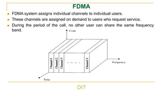 DIT
FDMA
◼ FDMA system assigns individual channels to individual users.
◼ These channels are assigned on demand to users who request service.
◼ During the period of the call, no other user can share the same frequency
band.
 