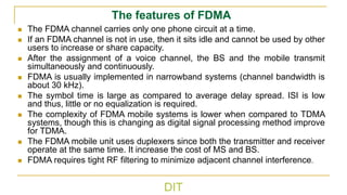 DIT
The features of FDMA
◼ The FDMA channel carries only one phone circuit at a time.
◼ If an FDMA channel is not in use, then it sits idle and cannot be used by other
users to increase or share capacity.
◼ After the assignment of a voice channel, the BS and the mobile transmit
simultaneously and continuously.
◼ FDMA is usually implemented in narrowband systems (channel bandwidth is
about 30 kHz).
◼ The symbol time is large as compared to average delay spread. ISI is low
and thus, little or no equalization is required.
◼ The complexity of FDMA mobile systems is lower when compared to TDMA
systems, though this is changing as digital signal processing method improve
for TDMA.
◼ The FDMA mobile unit uses duplexers since both the transmitter and receiver
operate at the same time. It increase the cost of MS and BS.
◼ FDMA requires tight RF filtering to minimize adjacent channel interference.
 